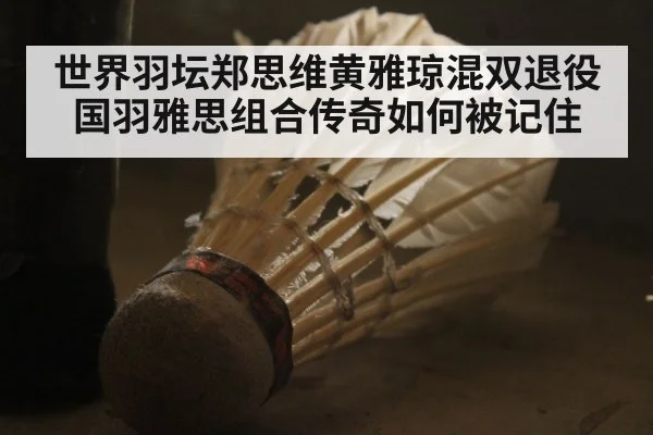 世界羽坛郑思维黄雅琼混双退役 国羽雅思组合传奇如何被记住